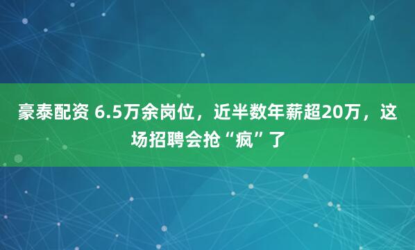 豪泰配资 6.5万余岗位，近半数年薪超20万，这场招聘会抢“疯”了