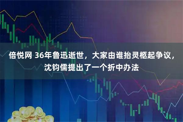 倍悦网 36年鲁迅逝世,大家由谁抬灵柩起争议,沈钧儒提出了一个折中办法
