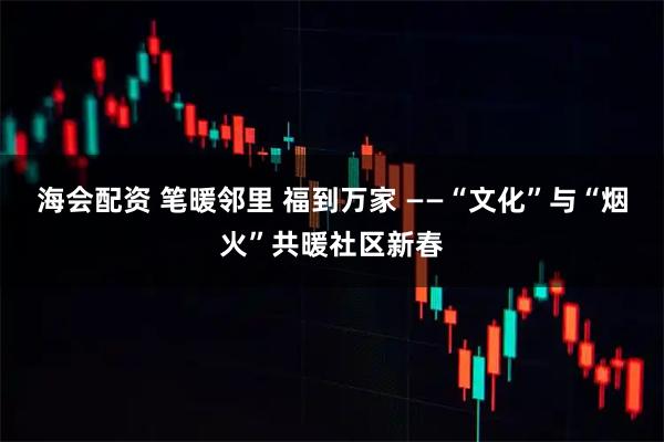 海会配资 笔暖邻里 福到万家 ——“文化”与“烟火”共暖社区新春