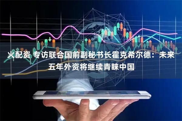 火配资 专访联合国前副秘书长霍克希尔德：未来五年外资将继续青睐中国