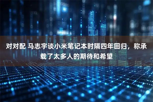 对对配 马志宇谈小米笔记本时隔四年回归，称承载了太多人的期待和希望