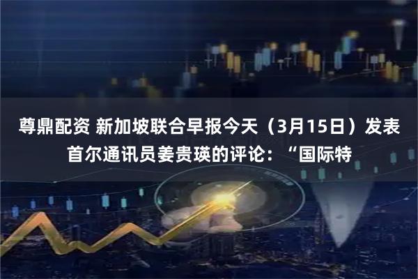 尊鼎配资 新加坡联合早报今天（3月15日）发表首尔通讯员姜贵瑛的评论：“国际特