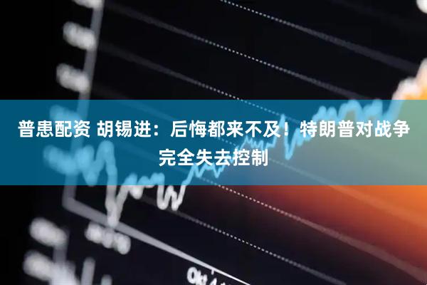 普患配资 胡锡进:后悔都来不及!特朗普对战争完全失去控制