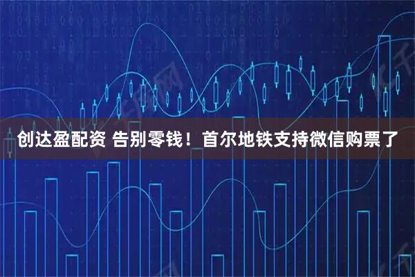 创达盈配资 告别零钱！首尔地铁支持微信购票了