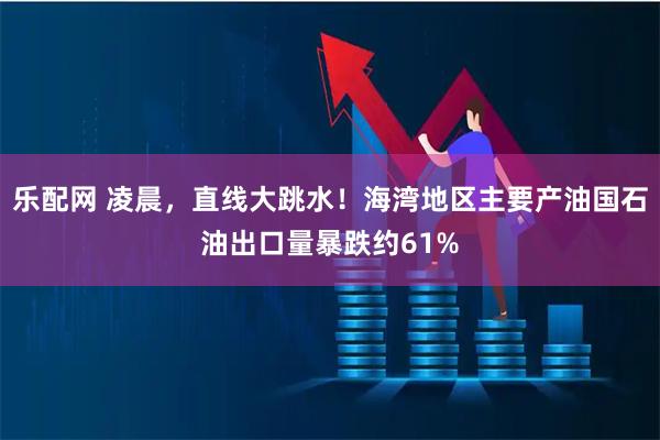 乐配网 凌晨，直线大跳水！海湾地区主要产油国石油出口量暴跌约61%