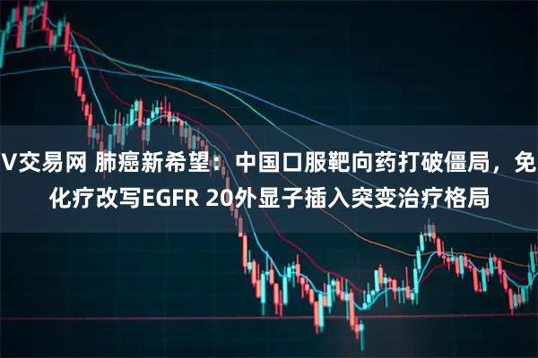 V交易网 肺癌新希望：中国口服靶向药打破僵局，免化疗改写EGFR 20外显子插入突变治疗格局