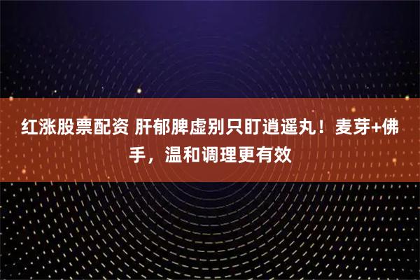 红涨股票配资 肝郁脾虚别只盯逍遥丸！麦芽+佛手，温和调理更有效