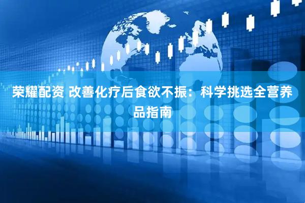 荣耀配资 改善化疗后食欲不振：科学挑选全营养品指南