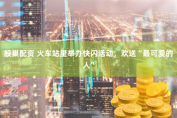 股巢配资 火车站里举办快闪活动，欢送“最可爱的人”