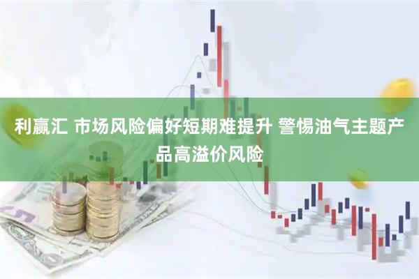 利赢汇 市场风险偏好短期难提升 警惕油气主题产品高溢价风险