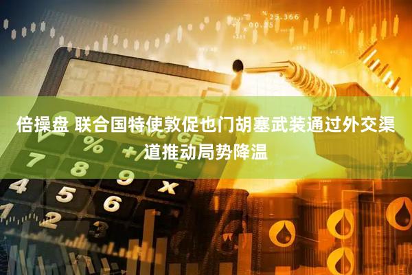 倍操盘 联合国特使敦促也门胡塞武装通过外交渠道推动局势降温