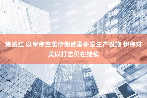 策略红 以军称空袭伊朗武器研发生产设施 伊称对美以打击仍在继续
