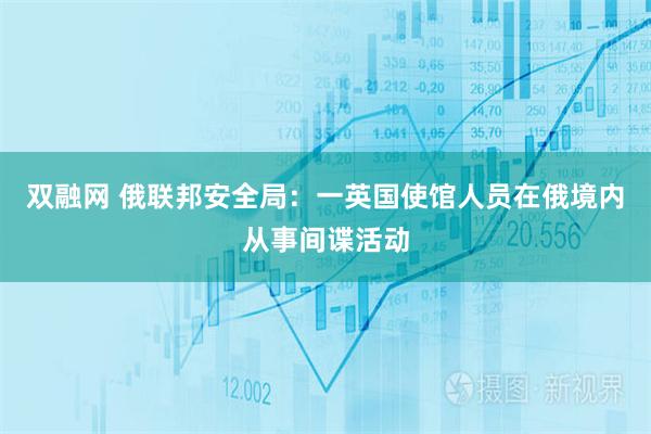 双融网 俄联邦安全局：一英国使馆人员在俄境内从事间谍活动
