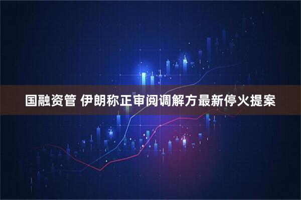 国融资管 伊朗称正审阅调解方最新停火提案