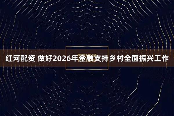 红河配资 做好2026年金融支持乡村全面振兴工作