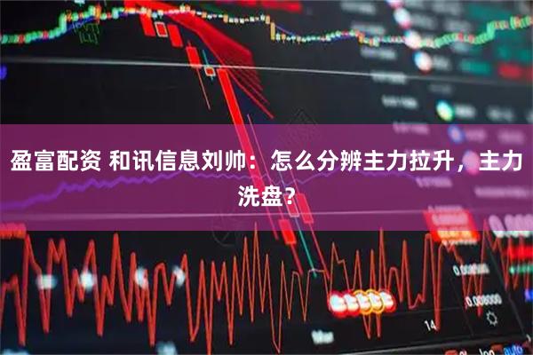 盈富配资 和讯信息刘帅：怎么分辨主力拉升，主力洗盘？