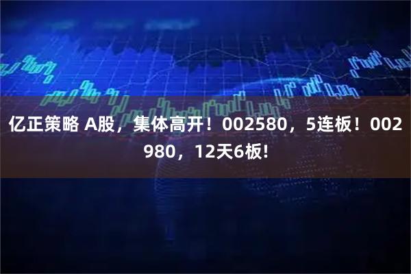 亿正策略 A股，集体高开！002580，5连板！002980，12天6板!