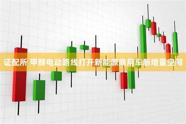 证配所 甲醇电动路线打开新能源商用车新增量空间