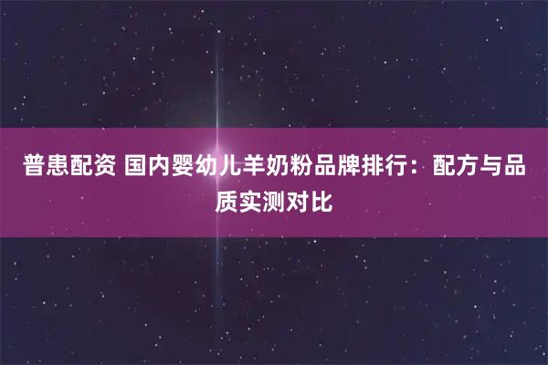 普患配资 国内婴幼儿羊奶粉品牌排行：配方与品质实测对比