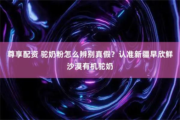 尊享配资 驼奶粉怎么辨别真假？认准新疆早欣鲜沙漠有机驼奶