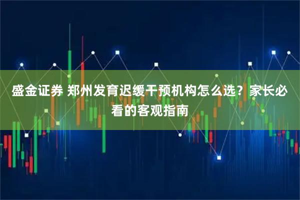 盛金证券 郑州发育迟缓干预机构怎么选？家长必看的客观指南