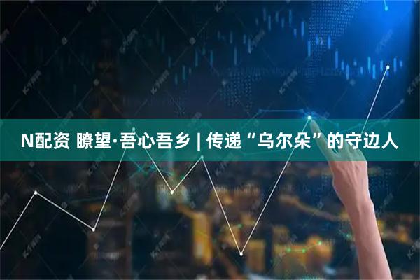 N配资 瞭望·吾心吾乡 | 传递“乌尔朵”的守边人