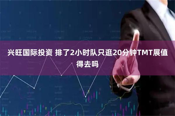 兴旺国际投资 排了2小时队只逛20分钟TMT展值得去吗