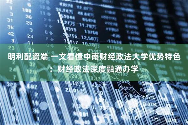 明利配资端 一文看懂中南财经政法大学优势特色：财经政法深度融通办学