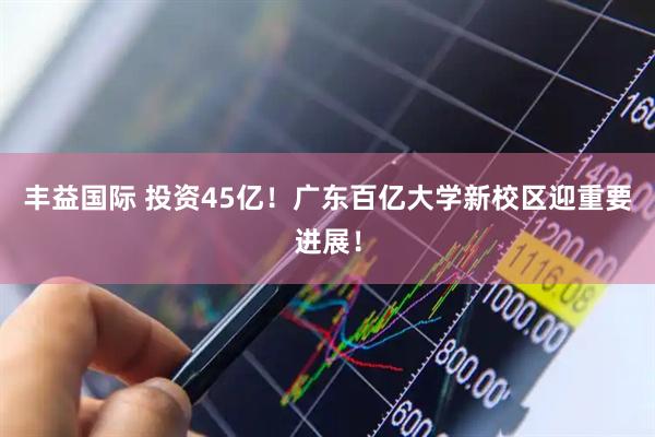 丰益国际 投资45亿！广东百亿大学新校区迎重要进展！