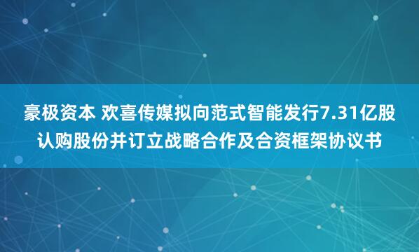 豪极资本 欢喜传媒拟向范式智能发行7.31亿股认购股份并订立战略合作及合资框架协议书