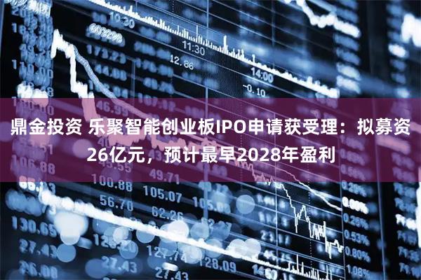 鼎金投资 乐聚智能创业板IPO申请获受理：拟募资26亿元，预计最早2028年盈利