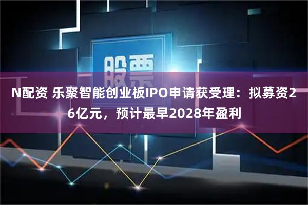 N配资 乐聚智能创业板IPO申请获受理：拟募资26亿元，预计最早2028年盈利