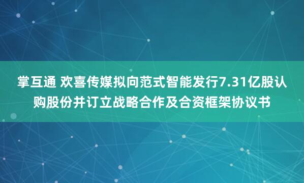 掌互通 欢喜传媒拟向范式智能发行7.31亿股认购股份并订立战略合作及合资框架协议书