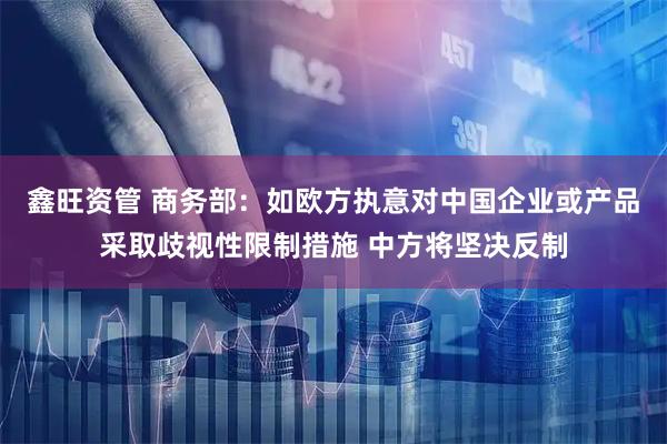 鑫旺资管 商务部：如欧方执意对中国企业或产品采取歧视性限制措施 中方将坚决反制