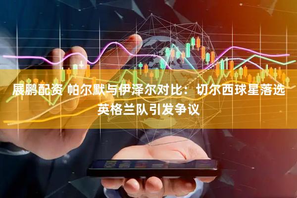 展鹏配资 帕尔默与伊泽尔对比：切尔西球星落选英格兰队引发争议
