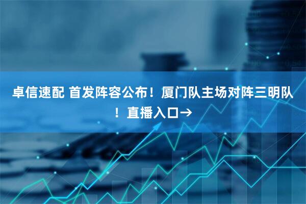 卓信速配 首发阵容公布！厦门队主场对阵三明队！直播入口→