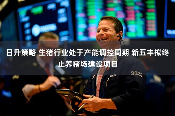 日升策略 生猪行业处于产能调控周期 新五丰拟终止养猪场建设项目