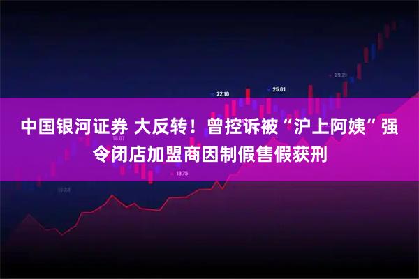 中国银河证券 大反转!曾控诉被“沪上阿姨”强令闭店加盟商因制假售假获刑