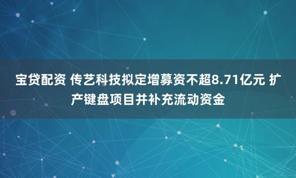 宝贷配资 传艺科技拟定增募资不超8.71亿元 扩产键盘项目并补充流动资金