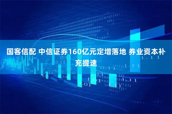 国客信配 中信证券160亿元定增落地 券业资本补充提速