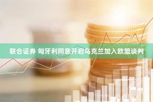联合证券 匈牙利同意开启乌克兰加入欧盟谈判
