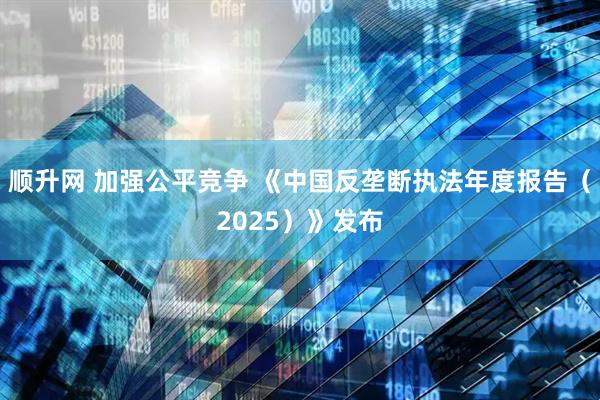 顺升网 加强公平竞争 《中国反垄断执法年度报告（2025）》发布