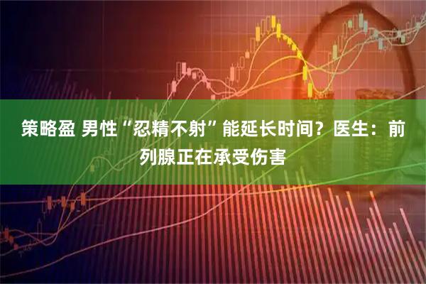 策略盈 男性“忍精不射”能延长时间？医生：前列腺正在承受伤害