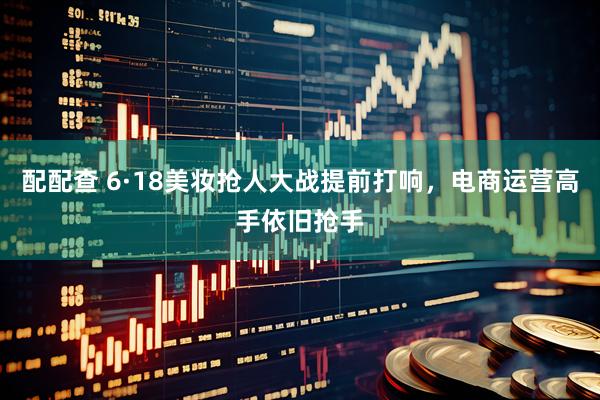 配配查 6·18美妆抢人大战提前打响，电商运营高手依旧抢手