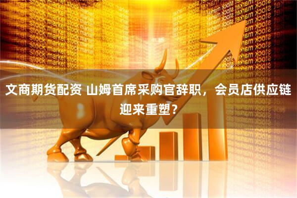 文商期货配资 山姆首席采购官辞职，会员店供应链迎来重塑？