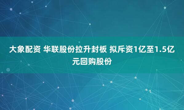 大象配资 华联股份拉升封板 拟斥资1亿至1.5亿元回购股份