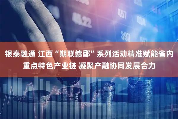 银泰融通 江西“期联赣鄱”系列活动精准赋能省内重点特色产业链 凝聚产融协同发展合力