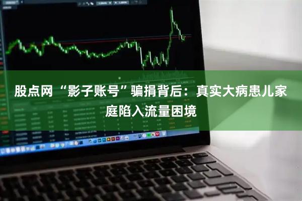 股点网 “影子账号”骗捐背后：真实大病患儿家庭陷入流量困境