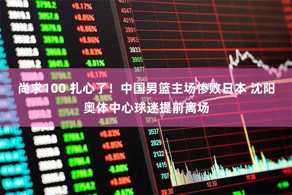 尚求100 扎心了！中国男篮主场惨败日本 沈阳奥体中心球迷提前离场