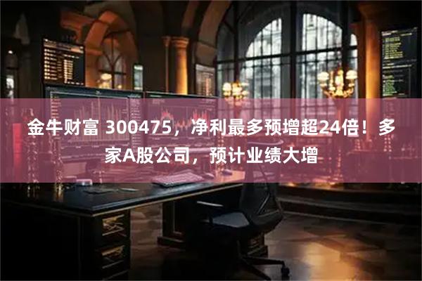 金牛财富 300475，净利最多预增超24倍！多家A股公司，预计业绩大增